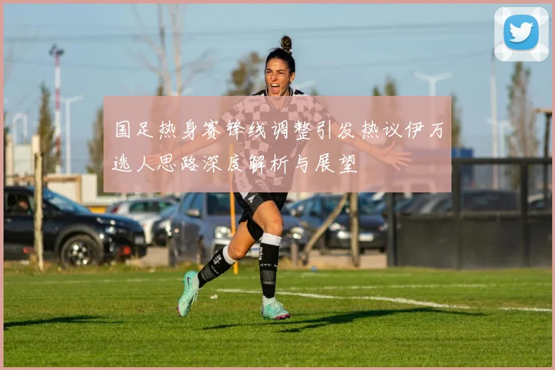 国足热身赛锋线调整引发热议伊万选人思路深度解析与展望