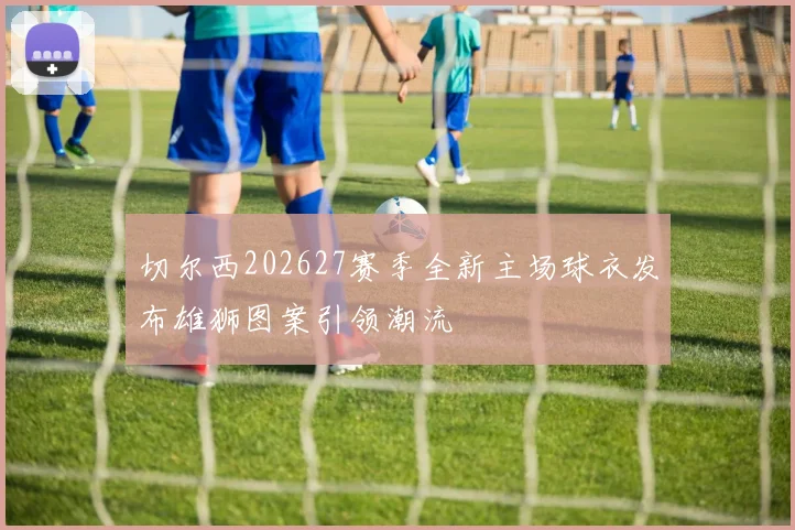 切尔西202627赛季全新主场球衣发布雄狮图案引领潮流