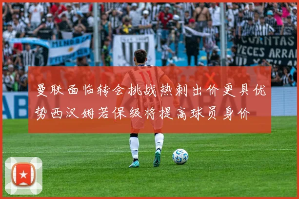曼联面临转会挑战热刺出价更具优势西汉姆若保级将提高球员身价