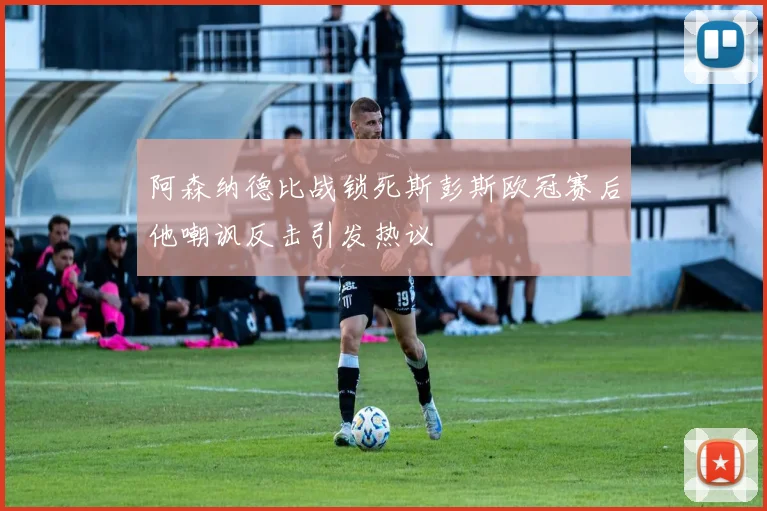 阿森纳德比战锁死斯彭斯欧冠赛后他嘲讽反击引发热议