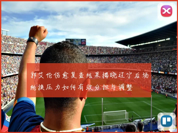 郭艾伦伤愈复查结果揭晓辽宁后场轮换压力如何有效分担与调整