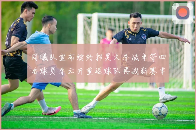 同曦队宣布续约郭昊文李斌卓等四名球员李云开重返球队再战新赛季