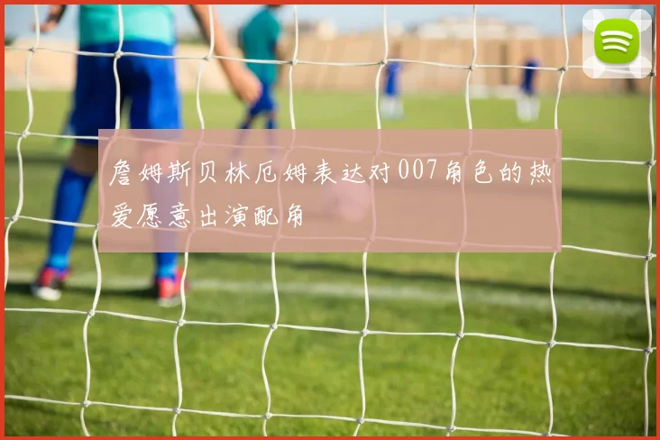 詹姆斯贝林厄姆表达对007角色的热爱愿意出演配角