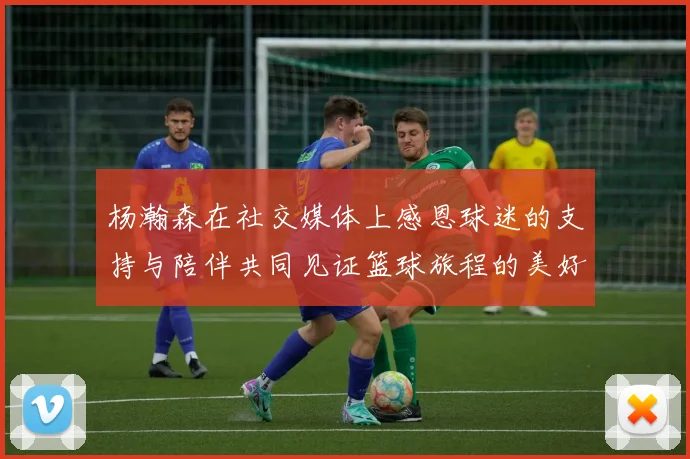 杨瀚森在社交媒体上感恩球迷的支持与陪伴共同见证篮球旅程的美好时刻