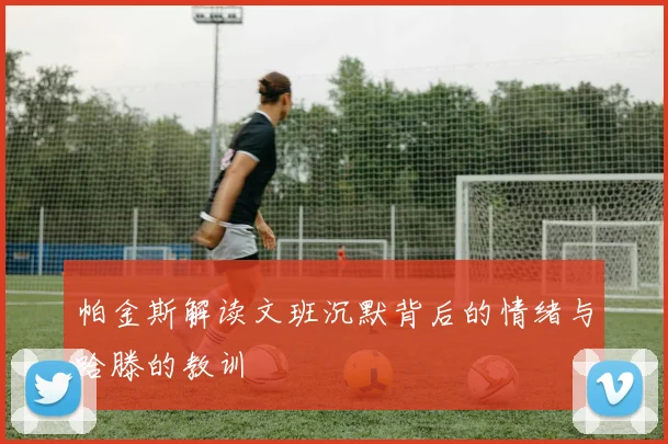 帕金斯解读文班沉默背后的情绪与哈滕的教训