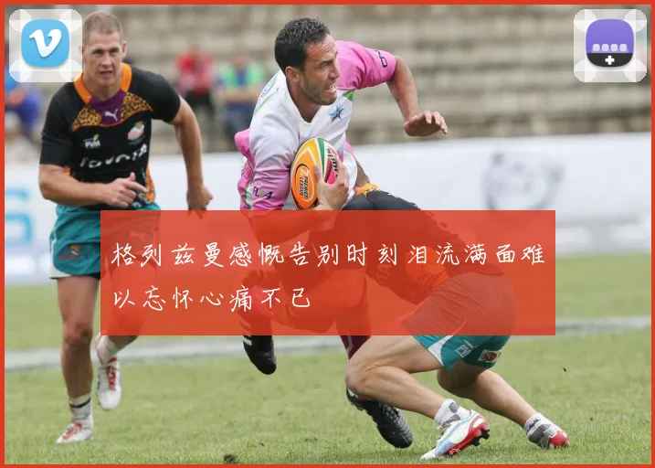 格列兹曼感慨告别时刻泪流满面难以忘怀心痛不已