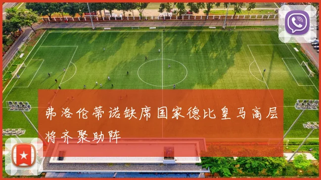 弗洛伦蒂诺缺席国家德比皇马高层将齐聚助阵