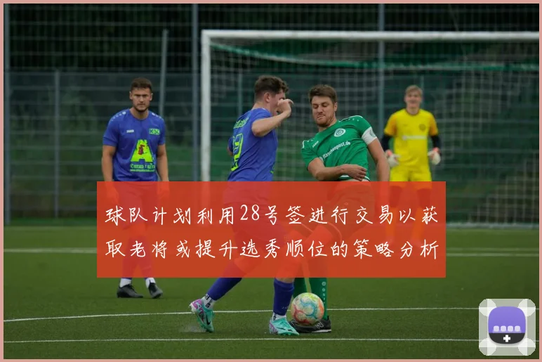 球队计划利用28号签进行交易以获取老将或提升选秀顺位的策略分析