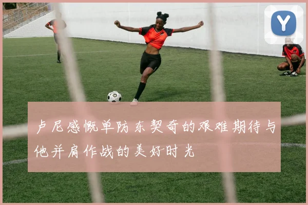 卢尼感慨单防东契奇的艰难期待与他并肩作战的美好时光