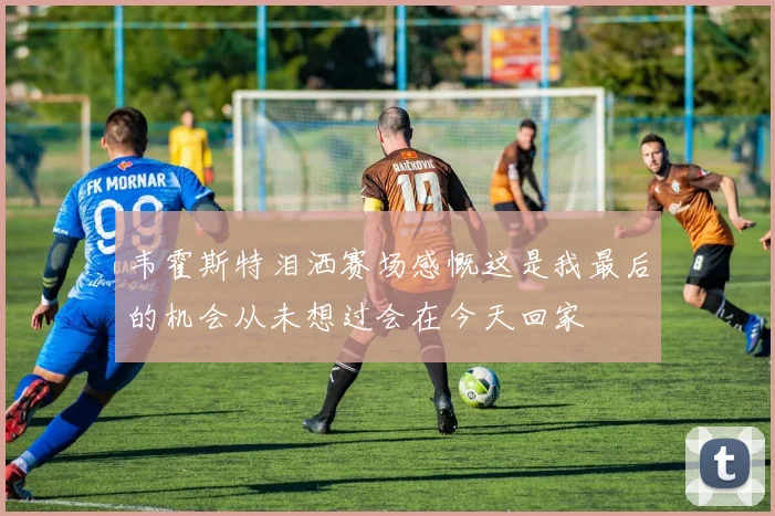 韦霍斯特泪洒赛场感慨这是我最后的机会从未想过会在今天回家