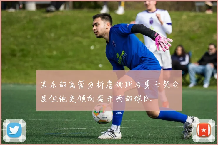 某东部高管分析詹姆斯与勇士契合度但他更倾向离开西部球队
