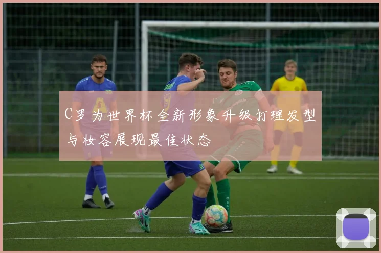 C罗为世界杯全新形象升级打理发型与妆容展现最佳状态
