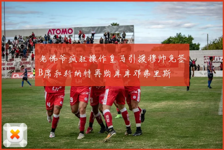 老佛爷疯狂操作皇马引援穆帅免签B席和科纳特再购库库邓弗里斯