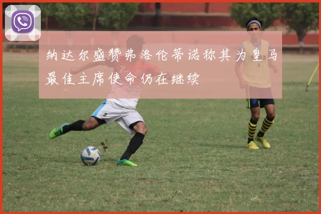 纳达尔盛赞弗洛伦蒂诺称其为皇马最佳主席使命仍在继续