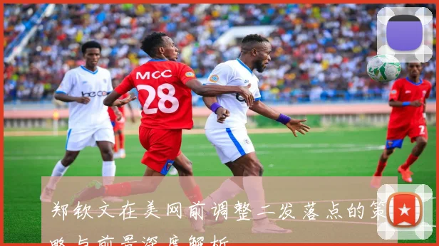 郑钦文在美网前调整二发落点的策略与前景深度解析