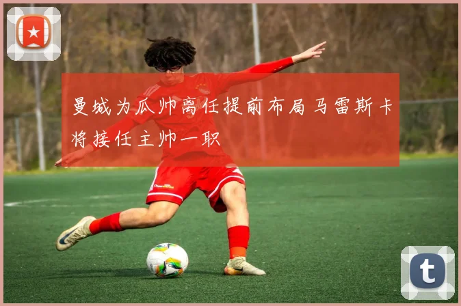 曼城为瓜帅离任提前布局马雷斯卡将接任主帅一职