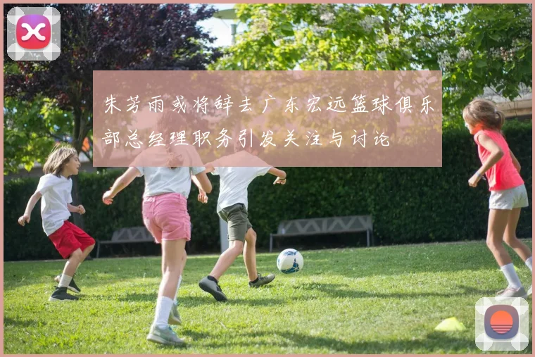 朱芳雨或将辞去广东宏远篮球俱乐部总经理职务引发关注与讨论