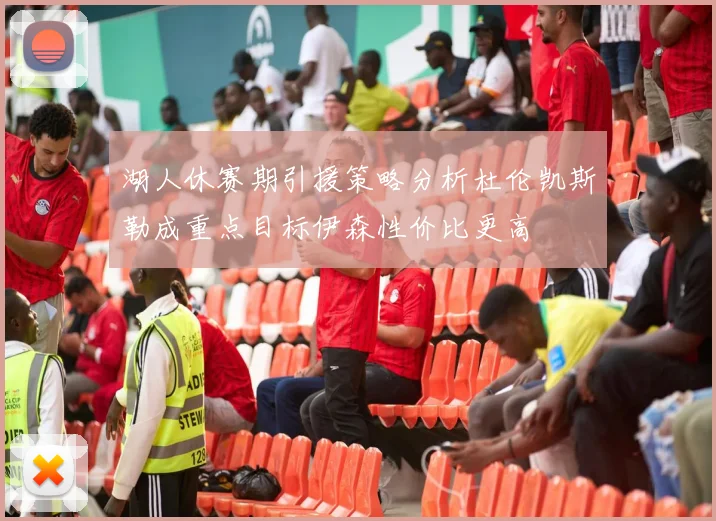 湖人休赛期引援策略分析杜伦凯斯勒成重点目标伊森性价比更高