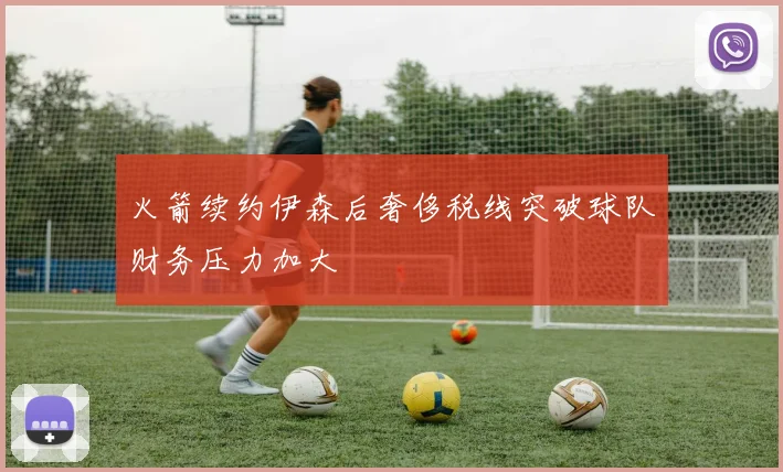 火箭续约伊森后奢侈税线突破球队财务压力加大