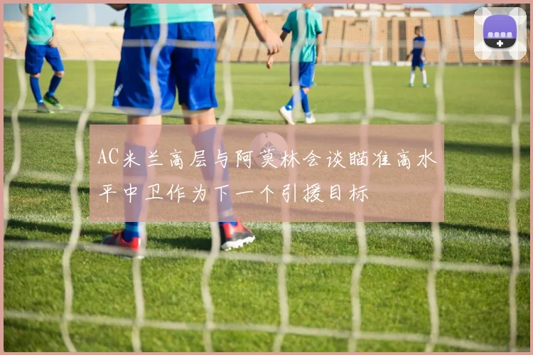 AC米兰高层与阿莫林会谈瞄准高水平中卫作为下一个引援目标