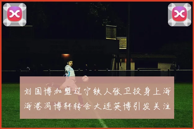 刘国博加盟辽宁铁人张卫投身上海海港冯博轩转会大连英博引发关注