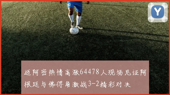 迈阿密热情高涨64478人现场见证阿根廷与佛得角激战3-2精彩对决