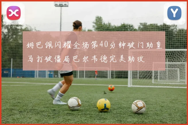 姆巴佩闪耀全场第40分钟破门助皇马打破僵局巴尔韦德完美助攻