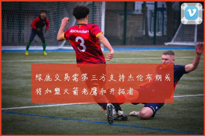绿鹿交易需第三方支持杰伦布朗或将加盟火箭老鹰和开拓者