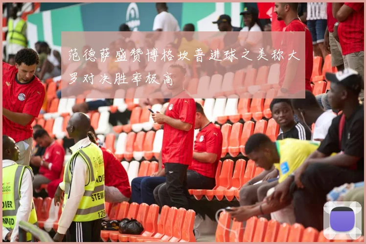 范德萨盛赞博格坎普进球之美称大罗对决胜率极高
