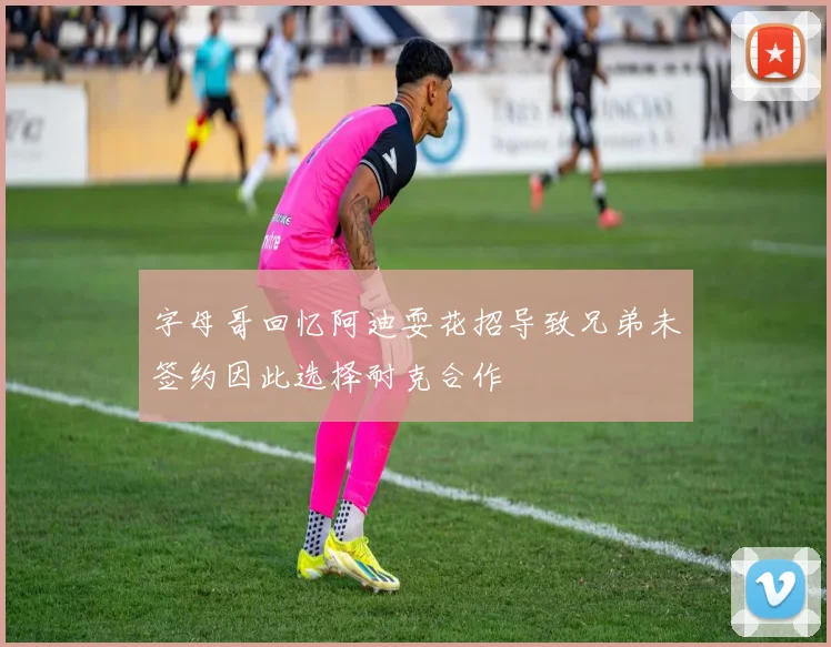 字母哥回忆阿迪耍花招导致兄弟未签约因此选择耐克合作