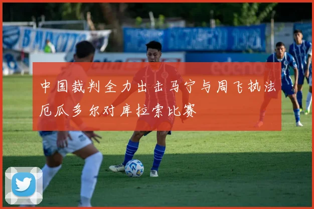 中国裁判全力出击马宁与周飞执法厄瓜多尔对库拉索比赛