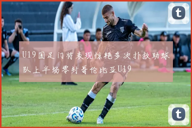 U19国足门将表现惊艳多次扑救助球队上半场零封哥伦比亚U19