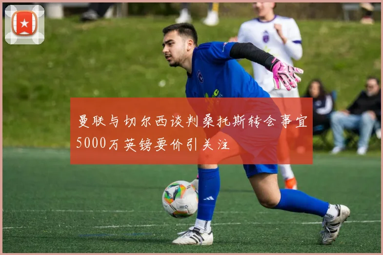曼联与切尔西谈判桑托斯转会事宜5000万英镑要价引关注
