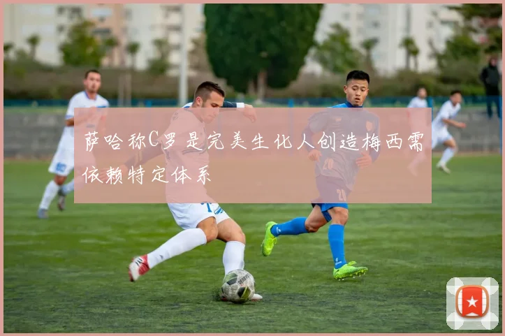 萨哈称C罗是完美生化人创造梅西需依赖特定体系