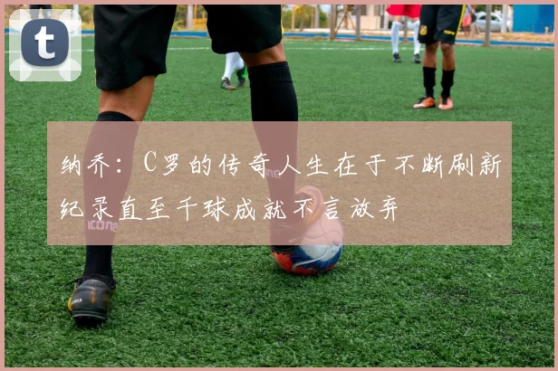 纳乔:C罗的传奇人生在于不断刷新纪录直至千球成就不言放弃