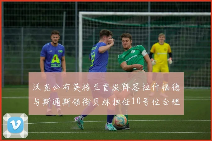 沃克公布英格兰首发阵容拉什福德与斯通斯领衔贝林担任10号位合理性分析