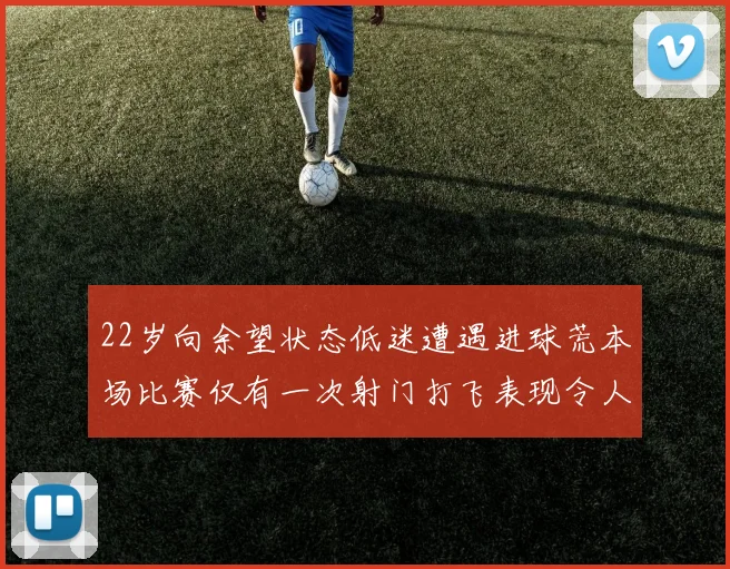 22岁向余望状态低迷遭遇进球荒本场比赛仅有一次射门打飞表现令人失望