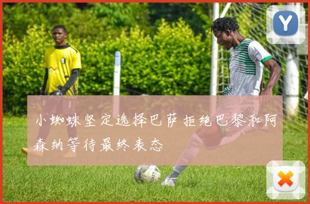 小蜘蛛坚定选择巴萨拒绝巴黎和阿森纳等待最终表态